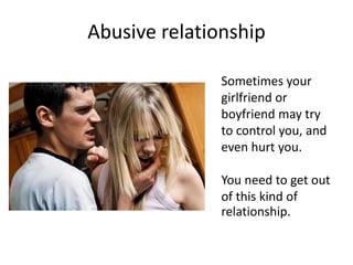 Abusive relationship
Sometimes your
girlfriend or
boyfriend may try
to control you, and
even hurt you.
You need to get out...