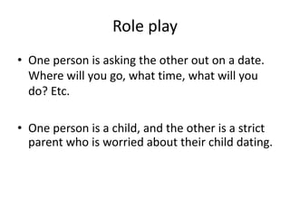 Role play
• One person is asking the other out on a date.
Where will you go, what time, what will you
do? Etc.
• One perso...