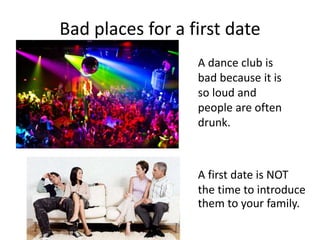 Bad places for a first date
A dance club is
bad because it is
so loud and
people are often
drunk.
A first date is NOT
the ...