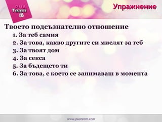 УпражнениеУпражнение
Твоето подсъзнателно отношение
1. За теб самия
2. За това, какво другите си мислят за теб
3. За твоят дом
4. За секса
5. За бъдещето ти
6. За това, с което се занимаваш в момента
www.puateam.com
 