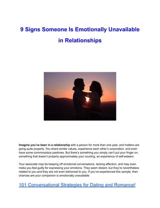9 Signs Someone Is Emotionally Unavailable
in Relationships
Imagine you’ve been in a relationship with a person for more than one year, and matters are
going quite properly. You share similar values, experience each other’s corporation, and even
have some commonplace pastimes. But there’s something you simply can’t put your finger on,
something that doesn’t properly approximately your courting, an experience of self-esteem.
Your associate may be keeping off emotional conversations, lacking affection, and may even
make you feel guilty for expressing your emotions. They seem distant, but they’re nevertheless
related to you and they are not even dishonest to you. If you’ve experienced this sample, then
chances are your companion is emotionally unavailable
101 Conversational Strategies for Dating and Romance!
 