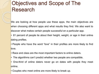 Objectives and Scope of The
Research
We are looking at how people use these apps, the main objectives are
when choosing different apps and what results they find. We also want to
discover what makes certain people successful on a particular app.
• 81 percent of people lie about their height, weight, or age in their online
dating profiles.
• People who have the word “love” in their profiles are more likely to find
love.
• Race and class are the most important factors to online daters.
• The algorithms can’t predict whether two people are compatible.
• One-third of online daters never go on dates with people they meet
online.
• Couples who meet online are more likely to break up.
 