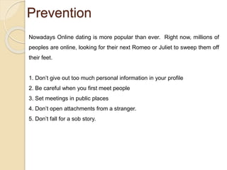 Prevention
Nowadays Online dating is more popular than ever. Right now, millions of
peoples are online, looking for their next Romeo or Juliet to sweep them off
their feet.
1. Don’t give out too much personal information in your profile
2. Be careful when you first meet people
3. Set meetings in public places
4. Don’t open attachments from a stranger.
5. Don’t fall for a sob story.
 