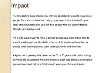 Impact
• Online Dating sites provide you with the opportunity to get to know more
people from across the other country. your search is not limited to your
local and restaurants and you can find people with the same interests,
lifestyle, and background.
• It is also a safer way to meet a person prospective date online than to
meet the other partner at outside a bar or club. You have the option to
decide what information you want to reveal, when and to whom.
• Age is not a pre-requisite. You can be 20 or 70 years old– online dating
services are designed to meet the needs of each age group. Like religious
preferences need not be a hindrance in your quest for a soul mate.
 