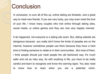 Conclusion
In conclusion, to sum all of this up, online dating are fantastic, and a great
way to meet new friends. If you are very lucky, you may even meet the love
of your life. I know many couples who met online through dating sites,
social media, or online games and they are now very happily married.
It do happened, not everyone is a dating site scam. But, dating website are
dangerous because you really don't know the kinds of peoples are on the
internet, however sometimes people use them because they have a hard
time to finding someone to relate to in their communities . But most of them,
i think people should just meet people the old fashioned way. It's much
safer and not as risky way. As with anything in life, you have to be really
careful and learn to recognize and know the warning signs. You also need
to know how to react when you are a potential victim.
 