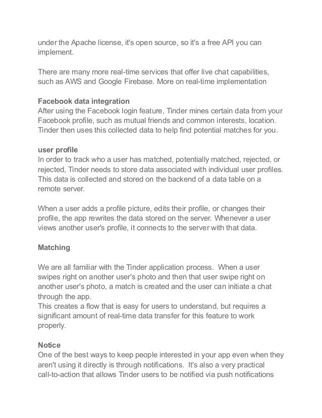 under the Apache license, it's open source, so it's a free API you can
implement.
There are many more real-time services that offer live chat capabilities,
such as AWS and Google Firebase. More on real-time implementation
Facebook data integration
After using the Facebook login feature, Tinder mines certain data from your
Facebook profile, such as mutual friends and common interests, location.
Tinder then uses this collected data to help find potential matches for you.
user profile
In order to track who a user has matched, potentially matched, rejected, or
rejected, Tinder needs to store data associated with individual user profiles.
This data is collected and stored on the backend of a data table on a
remote server.
When a user adds a profile picture, edits their profile, or changes their
profile, the app rewrites the data stored on the server. Whenever a user
views another user's profile, it connects to the server with that data.
Matching
We are all familiar with the Tinder application process. When a user
swipes right on another user's photo and then that user swipe right on
another user's photo, a match is created and the user can initiate a chat
through the app.
This creates a flow that is easy for users to understand, but requires a
significant amount of real-time data transfer for this feature to work
properly.
Notice
One of the best ways to keep people interested in your app even when they
aren't using it directly is through notifications. It's also a very practical
call-to-action that allows Tinder users to be notified via push notifications
 