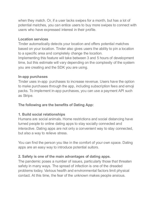 when they match. Or, if a user lacks swipes for a month, but has a lot of
potential matches, you can entice users to buy more swipes to connect with
users who have expressed interest in their profile.
Location services
Tinder automatically detects your location and offers potential matches
based on your location. Tinder also gives users the ability to pin a location
to a specific area and completely change the location.
Implementing this feature will take between 3 and 5 hours of development
time, but this estimate will vary depending on the complexity of the system
you are creating and the SDK you are using.
In-app purchases
Tinder uses in-app purchases to increase revenue. Users have the option
to make purchases through the app, including subscription fees and emoji
packs. To implement in-app purchases, you can use a payment API such
as Stripe.
The following are the benefits of Dating App:
1. Build social relationships
Humans are social animals. Home restrictions and social distancing have
turned people to online dating apps to stay socially connected and
interactive. Dating apps are not only a convenient way to stay connected,
but also a way to relieve stress.
You can find the person you like in the comfort of your own space. Dating
apps are an easy way to introduce potential suitors.
2. Safety is one of the main advantages of dating apps.
The pandemic poses a number of issues, particularly those that threaten
safety in many ways. The spread of infection is one of the dreaded
problems today. Various health and environmental factors limit physical
contact. At this time, the fear of the unknown makes people anxious.
 