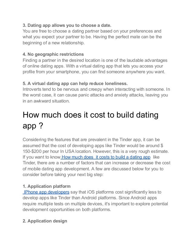 3. Dating app allows you to choose a date.
You are free to choose a dating partner based on your preferences and
what you expect your partner to be. Having the perfect mate can be the
beginning of a new relationship.
4. No geographic restrictions
Finding a partner in the desired location is one of the laudable advantages
of online dating apps. With a virtual dating app that lets you access your
profile from your smartphone, you can find someone anywhere you want.
5. A virtual dating app can help reduce loneliness.
Introverts tend to be nervous and creepy when interacting with someone. In
the worst case, it can cause panic attacks and anxiety attacks, leaving you
in an awkward situation.
How much does it cost to build dating
app ?
Considering the features that are prevalent in the Tinder app, it can be
assumed that the cost of developing apps like Tinder would be around $
150-$200 per hour In USA location. However, this is a very rough estimate.
If you want to know How much does it costs to build a dating app like
Tinder, there are a number of factors that can increase or decrease the cost
of mobile dating app development. A few are discussed below for you to
consider before taking your next big step:
1. Application platform
IPhone app developers say that iOS platforms cost significantly less to
develop apps like Tinder than Android platforms. Since Android apps
require multiple tests on multiple devices, it's important to explore potential
development opportunities on both platforms.
2. Application design
 