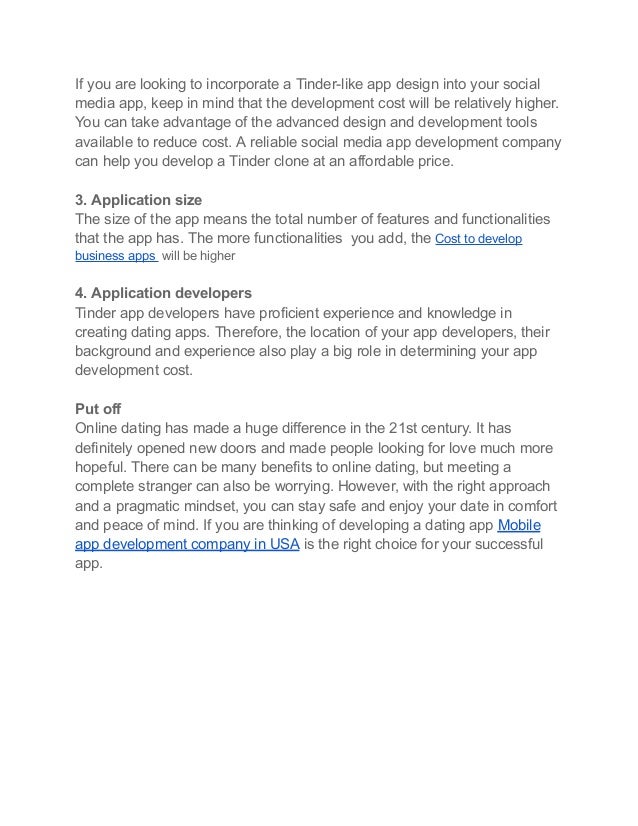 If you are looking to incorporate a Tinder-like app design into your social
media app, keep in mind that the development cost will be relatively higher.
You can take advantage of the advanced design and development tools
available to reduce cost. A reliable social media app development company
can help you develop a Tinder clone at an affordable price.
3. Application size
The size of the app means the total number of features and functionalities
that the app has. The more functionalities you add, the Cost to develop
business apps will be higher
4. Application developers
Tinder app developers have proficient experience and knowledge in
creating dating apps. Therefore, the location of your app developers, their
background and experience also play a big role in determining your app
development cost.
Put off
Online dating has made a huge difference in the 21st century. It has
definitely opened new doors and made people looking for love much more
hopeful. There can be many benefits to online dating, but meeting a
complete stranger can also be worrying. However, with the right approach
and a pragmatic mindset, you can stay safe and enjoy your date in comfort
and peace of mind. If you are thinking of developing a dating app Mobile
app development company in USA is the right choice for your successful
app.
 
