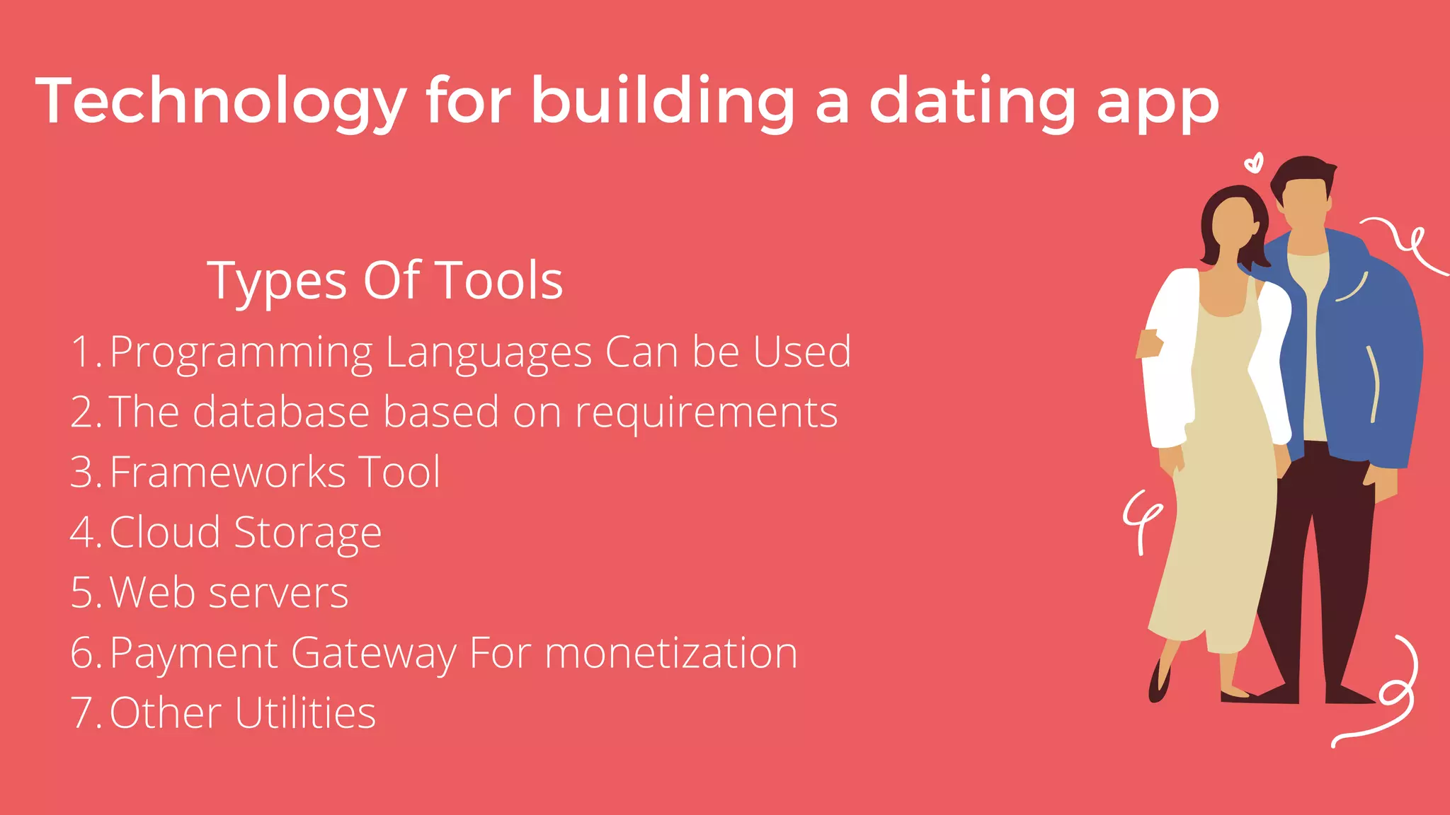 Technology for building a dating app
Types Of Tools
Programming Languages Can be Used
The database based on requirements
Frameworks Tool
Cloud Storage
Web servers
Payment Gateway For monetization
Other Utilities
1.
2.
3.
4.
5.
6.
7.
 