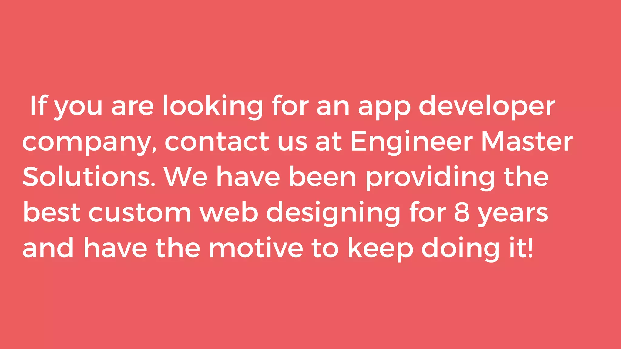 If you are looking for an app developer
company, contact us at Engineer Master
Solutions. We have been providing the
best custom web designing for 8 years
and have the motive to keep doing it!
 