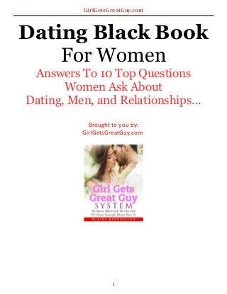 GirlGetsGreatGuy.com
Dating Black Book
For Women
Answers To 10 Top Questions
Women Ask About
Dating, Men, and Relationships...
Brought to you by:
GirlGetsGreatGuy.com
1
 