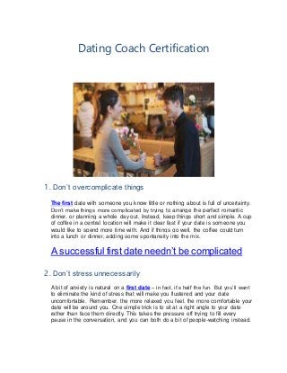 Dating Coach Certification
1. Don’t overcomplicate things
The first date with someone you know little or nothing about is full of uncertainty.
Don’t make things more complicated by trying to arrange the perfect romantic
dinner, or planning a whole day out. Instead, keep things short and simple. A cup
of coffee in a central location will make it clear fast if your date is someone you
would like to spend more time with. And if things go well, the coffee could turn
into a lunch or dinner, adding some spontaneity into the mix.
A successful first date needn’t be complicated
2. Don’t stress unnecessarily
A bit of anxiety is natural on a first date – in fact, it’s half the fun. But you’ll want
to eliminate the kind of stress that will make you flustered and your date
uncomfortable. Remember, the more relaxed you feel, the more comfortable your
date will be around you. One simple trick is to sit at a right angle to your date
rather than face them directly. This takes the pressure off trying to fill every
pause in the conversation, and you can both do a bit of people-watching instead.
 
