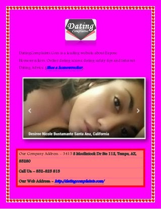 DatingComplaints.Com is a leading website about Expose
Homewreckers, Online dating scams, dating safety tips and Internet
Dating Advice. (Shes a homewrecker)
Our Company Address: - 3415 S Mcclintock Dr Ste 112, Tempe, AZ,
85280
Call Us: - 852-825 813
Our Web Address: - http://datingcomplaints.com/
 