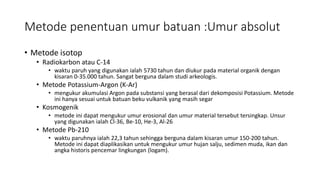Metode penentuan umur batuan :Umur absolut
• Metode isotop
• Radiokarbon atau C-14
• waktu paruh yang digunakan ialah 5730 tahun dan diukur pada material organik dengan
kisaran 0-35.000 tahun. Sangat berguna dalam studi arkeologis.
• Metode Potassium-Argon (K-Ar)
• mengukur akumulasi Argon pada substansi yang berasal dari dekomposisi Potassium. Metode
ini hanya sesuai untuk batuan beku vulkanik yang masih segar
• Kosmogenik
• metode ini dapat mengukur umur erosional dan umur material tersebut tersingkap. Unsur
yang digunakan ialah Cl-36, Be-10, He-3, Al-26
• Metode Pb-210
• waktu paruhnya ialah 22,3 tahun sehingga berguna dalam kisaran umur 150-200 tahun.
Metode ini dapat diaplikasikan untuk mengukur umur hujan salju, sedimen muda, ikan dan
angka historis pencemar lingkungan (logam).
 