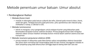 Metode penentuan umur batuan :Umur absolut
• Pembongkaran Radiasi
• Metode fission track
• metode ini diterapkan pada batuan vulkanik dan tefra, diamati pada mineral zirkon, titanit,
apatit dan gelas. Terdapat dua jenis jejak peluruhan, yaitu spontaneous dan induced yang
melibatkan 2 isotop, U-238 dan U-235.
• Metode luminescence
• teknik ini mengukur umur pengendapan untuk endapan Kuarter yang didasarkan pada
kenampakan kerapatan butiran sedimen tersebut. Prinsip pengukurannya ialah mengukur
rekaman radiasi ionisasi matahari terhadap butiran mineral dalam sedimen selama erosi dan
transportasi
• Metode resonansi perputaran elektron (ESR)
• prinsip metode ini didasarkan pada fakta bahwa radiasi menyebabkan elektron berpindah
dari posisi atom normalnya dan terperangkap pada kisi dari mineral. Keunggulan metode ini
ialah sampelnya yang tidak dihancurkan sehingga dapat di dating lebih dari satu kali
 