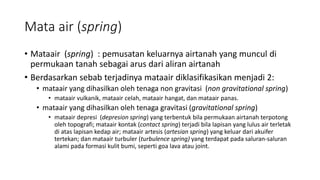Mata air (spring)
• Mataair (spring) : pemusatan keluarnya airtanah yang muncul di
permukaan tanah sebagai arus dari aliran airtanah
• Berdasarkan sebab terjadinya mataair diklasifikasikan menjadi 2:
• mataair yang dihasilkan oleh tenaga non gravitasi (non gravitational spring)
• mataair vulkanik, mataair celah, mataair hangat, dan mataair panas.
• mataair yang dihasilkan oleh tenaga gravitasi (gravitational spring)
• mataair depresi (depresion spring) yang terbentuk bila permukaan airtanah terpotong
oleh topografi; mataair kontak (contact spring) terjadi bila lapisan yang lulus air terletak
di atas lapisan kedap air; mataair artesis (artesian spring) yang keluar dari akuifer
tertekan; dan mataair turbuler (turbulence spring) yang terdapat pada saluran-saluran
alami pada formasi kulit bumi, seperti goa lava atau joint.
 