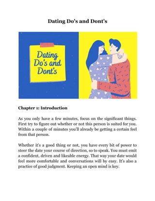 Dating Do's and Dont's
Chapter 1: Introduction
As you only have a few minutes, focus on the significant things.
First try to figure out whether or not this person is suited for you.
Within a couple of minutes you’ll already be getting a certain feel
from that person.
Whether it’s a good thing or not, you have every bit of power to
steer the date your course of direction, so to speak. You must emit
a confident, driven and likeable energy. That way your date would
feel more comfortable and conversations will by easy. It’s also a
practice of good judgment. Keeping an open mind is key.
 
