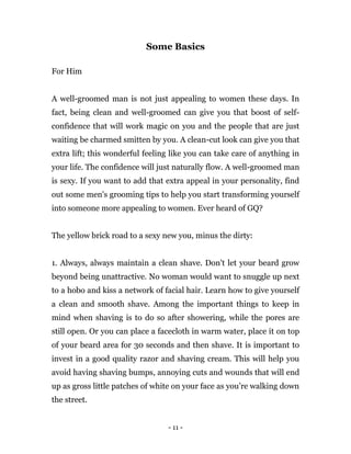 - 11 -
Some Basics
For Him
A well-groomed man is not just appealing to women these days. In
fact, being clean and well-groomed can give you that boost of self-
confidence that will work magic on you and the people that are just
waiting be charmed smitten by you. A clean-cut look can give you that
extra lift; this wonderful feeling like you can take care of anything in
your life. The confidence will just naturally flow. A well-groomed man
is sexy. If you want to add that extra appeal in your personality, find
out some men's grooming tips to help you start transforming yourself
into someone more appealing to women. Ever heard of GQ?
The yellow brick road to a sexy new you, minus the dirty:
1. Always, always maintain a clean shave. Don't let your beard grow
beyond being unattractive. No woman would want to snuggle up next
to a hobo and kiss a network of facial hair. Learn how to give yourself
a clean and smooth shave. Among the important things to keep in
mind when shaving is to do so after showering, while the pores are
still open. Or you can place a facecloth in warm water, place it on top
of your beard area for 30 seconds and then shave. It is important to
invest in a good quality razor and shaving cream. This will help you
avoid having shaving bumps, annoying cuts and wounds that will end
up as gross little patches of white on your face as you’re walking down
the street.
 