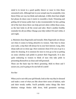 - 13 -
mind is to invest in a good quality shaver or razor to trim those
unwanted curls. Although hair in your armpit may be acceptable, trim
them if they are way too think and unkempt. A little chest hair alright
but please do shave once it starts to resemble a bush. Trimming and
getting rid of messy pubic hair is also recommended. In fact, getting
rid of the hair down there can help prevent odors within those areas,
as the hair locks in all the sweat and odor. Here’s another healthy
reminder for all you fellas: Change your tidy-widies! If it ain’t white, it
ain’t right.
5. Maintain clean fingernails and toenails. Dirty fingernails are always
out when it comes to being attractive to women. Take time to clean
your nails, a step that will always be in your best interest. Long, dirty
sharp nails are so stone age. Have someone clean it for you or go to a
salon for cleaning. It is common for men to even go as far as putting
on some colorless nail polish to protect their fingernails. It is also
quite endearing to women to think of men who take pride in
presenting themselves as clean and well groomed.
These are the basic tips for Men’s grooming. Stick to these and I
assure you, you’re going to be one hell of a catch!
For Her
When you're out with your girl friends, look at the way they're dressed
and make a note of what you like about their sense of fashion, style
and their trendy outfits. You'll probably notice things like their
fabulous vintage Sixties shift dress, bold geometric earrings,
 