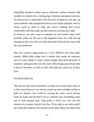 - 14 -
beautifully streaked urchin crop or elaborate eyeliner teamed with
metallic eye shadow for a cutting-edge, feminine and glamorous look.
It’s always fun to experiment with all sorts of make-up and play up
your wardrobe with unexpected twists in your closet expertise. But it’s
always good to stick to what you know; clothing that you’re
comfortable with and make-up that contours your face just right.
If, however, you ask a man to comment on your mates' attire, he'd
probably point out 'the one in the shapeless dress, her with the big
triangles in her ears, that one with short boy's hair and her mate with
the scary gold eyes.'
Men see women's appearances in a very different way from other
women. While ladies judge how a certain look works on someone,
men are more likely to notice certain staples they find attractive or
repellent, and ignore the rest. Be aware of the things guys always find
it hard to stomach, as well as what will make you stand out in their
eyes.
Too Much Make-Up
This doesn't just mean foundation so thick you could chuck rocks at
it. Men aren't keen on very obvious make-up such as bright red lips or
bold eye shadow. You could be wearing the most recent runway
make-up looks and all they’d see is a blotchy face resembling some
sort of wild tropical fruit. They prefer a bird’s eye view into the
canvass of a woman, which is her face. To be able to see what a girl's
face looks like without a lot of paint on her skin. What you think looks
 