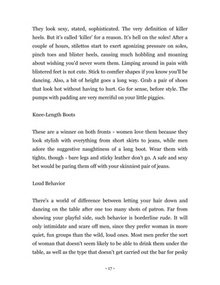 - 17 -
They look sexy, stated, sophisticated. The very definition of killer
heels. But it’s called ‘killer’ for a reason. It’s hell on the soles! After a
couple of hours, stilettos start to exert agonizing pressure on soles,
pinch toes and blister heels, causing much hobbling and moaning
about wishing you'd never worn them. Limping around in pain with
blistered feet is not cute. Stick to comfier shapes if you know you'll be
dancing. Also, a bit of height goes a long way. Grab a pair of shoes
that look hot without having to hurt. Go for sense, before style. The
pumps with padding are very merciful on your little piggies.
Knee-Length Boots
These are a winner on both fronts - women love them because they
look stylish with everything from short skirts to jeans, while men
adore the suggestive naughtiness of a long boot. Wear them with
tights, though - bare legs and sticky leather don't go. A safe and sexy
bet would be paring them off with your skinniest pair of jeans.
Loud Behavior
There's a world of difference between letting your hair down and
dancing on the table after one too many shots of patron. Far from
showing your playful side, such behavior is borderline rude. It will
only intimidate and scare off men, since they prefer woman in more
quiet, fun groups than the wild, loud ones. Most men prefer the sort
of woman that doesn't seem likely to be able to drink them under the
table, as well as the type that doesn’t get carried out the bar for pesky
 