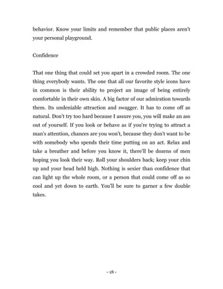 - 18 -
behavior. Know your limits and remember that public places aren’t
your personal playground.
Confidence
That one thing that could set you apart in a crowded room. The one
thing everybody wants. The one that all our favorite style icons have
in common is their ability to project an image of being entirely
comfortable in their own skin. A big factor of our admiration towards
them. Its undeniable attraction and swagger. It has to come off as
natural. Don’t try too hard because I assure you, you will make an ass
out of yourself. If you look or behave as if you're trying to attract a
man's attention, chances are you won't, because they don't want to be
with somebody who spends their time putting on an act. Relax and
take a breather and before you know it, there'll be dozens of men
hoping you look their way. Roll your shoulders back; keep your chin
up and your head held high. Nothing is sexier than confidence that
can light up the whole room, or a person that could come off as so
cool and yet down to earth. You’ll be sure to garner a few double
takes.
 