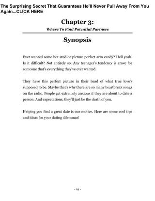 - 19 -
Chapter 3:
Where To Find Potential Partners
Synopsis
Ever wanted some hot stud or picture perfect arm candy? Hell yeah.
Is it difficult? Not entirely so. Any teenager’s tendency is crave for
someone that’s everything they’ve ever wanted.
They have this perfect picture in their head of what true love’s
supposed to be. Maybe that’s why there are so many heartbreak songs
on the radio. People get extremely anxious if they are about to date a
person. And expectations, they’ll just be the death of you.
Helping you find a great date is our motive. Here are some cool tips
and ideas for your dating dilemmas!
The Surprising Secret That Guarantees He’ll Never Pull Away From You
Again...CLICK HERE
 