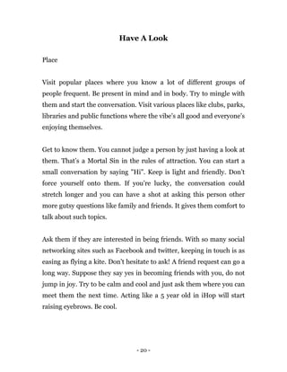 - 20 -
Have A Look
Place
Visit popular places where you know a lot of different groups of
people frequent. Be present in mind and in body. Try to mingle with
them and start the conversation. Visit various places like clubs, parks,
libraries and public functions where the vibe’s all good and everyone’s
enjoying themselves.
Get to know them. You cannot judge a person by just having a look at
them. That’s a Mortal Sin in the rules of attraction. You can start a
small conversation by saying "Hi". Keep is light and friendly. Don’t
force yourself onto them. If you’re lucky, the conversation could
stretch longer and you can have a shot at asking this person other
more gutsy questions like family and friends. It gives them comfort to
talk about such topics.
Ask them if they are interested in being friends. With so many social
networking sites such as Facebook and twitter, keeping in touch is as
easing as flying a kite. Don’t hesitate to ask! A friend request can go a
long way. Suppose they say yes in becoming friends with you, do not
jump in joy. Try to be calm and cool and just ask them where you can
meet them the next time. Acting like a 5 year old in iHop will start
raising eyebrows. Be cool.
 