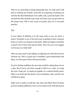 - 21 -
There is no such thing as being fashionably late. It’s rude and it will
lead to nothing but trouble! Avoid this by preparing everything you
need for the date beforehand. Your outfit, cash, a present maybe. Give
yourself the time needed to get ready and make sure you get there on
the proper time. This is sure to get you points, plus, it’s a very good
practice.
Tips
If your object of affection is in the same class as you are, that’s a
bonus. Proximity is one of the best ways in getting to know someone
better, as well as an element in attraction. Make her laugh or lend him
a pencil. Get to know that person better. Hey! You can even suggest
you two go on a study date!
After you guys start to get talking, try figuring out what that person’s
interests are. This is a good way to establish a good relationship with
them, as well as get to know this person better.
If you’re feeling confident, the next step would be asking them out on
a date. But if you’re not brave enough to label it as a date, try using
the term “hang out” or maybe go together to a mutual friend’s party.
Either way they’ll get the picture of you initiating a date, and the rest
will fall in to place.
Make sure to make it worth the wait, time and effort! Don’t let them
go home feeling indifferent. Now is your chance to be with this person
 