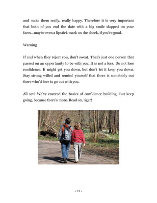- 22 -
and make them really, really happy. Therefore it is very important
that both of you end the date with a big smile slapped on your
faces…maybe even a lipstick mark on the cheek, if you’re good.
Warning
If and when they reject you, don’t sweat. That’s just one person that
passed on an opportunity to be with you. It is not a loss. Do not lose
confidence. It might get you down, but don’t let it keep you down.
Stay strong willed and remind yourself that there is somebody out
there who’d love to go out with you.
All set? We’ve covered the basics of confidence building. But keep
going, because there’s more. Read on, tiger!
 