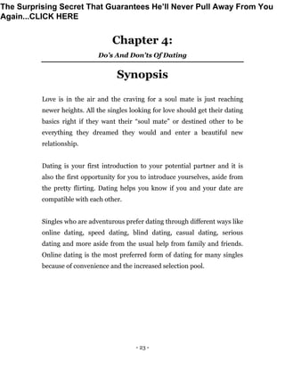 - 23 -
Chapter 4:
Do’s And Don’ts Of Dating
Synopsis
Love is in the air and the craving for a soul mate is just reaching
newer heights. All the singles looking for love should get their dating
basics right if they want their “soul mate” or destined other to be
everything they dreamed they would and enter a beautiful new
relationship.
Dating is your first introduction to your potential partner and it is
also the first opportunity for you to introduce yourselves, aside from
the pretty flirting. Dating helps you know if you and your date are
compatible with each other.
Singles who are adventurous prefer dating through different ways like
online dating, speed dating, blind dating, casual dating, serious
dating and more aside from the usual help from family and friends.
Online dating is the most preferred form of dating for many singles
because of convenience and the increased selection pool.
The Surprising Secret That Guarantees He’ll Never Pull Away From You
Again...CLICK HERE
 
