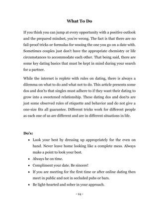 - 24 -
What To Do
If you think you can jump at every opportunity with a positive outlook
and the prepared mindset, you’re wrong. The fact is that there are no
fail-proof tricks or formulas for wooing the one you go on a date with.
Sometimes couples just don't have the appropriate chemistry or life
circumstances to accommodate each other. That being said, there are
some key dating basics that must be kept in mind during your search
for a partner.
While the internet is replete with rules on dating, there is always a
dilemma on what to do and what not to do. This article presents some
dos and don'ts that singles must adhere to if they want their dating to
grow into a sweetened relationship. These dating dos and don'ts are
just some observed rules of etiquette and behavior and do not give a
one-size fits all guarantee. Different tricks work for different people
as each one of us are different and are in different situations in life.
Do's:
 Look your best by dressing up appropriately for the even on
hand. Never leave home looking like a complete mess. Always
make a point to look your best.
 Always be on time.
 Compliment your date. Be sincere!
 If you are meeting for the first time or after online dating then
meet in public and not in secluded pubs or bars.
 Be light-hearted and sober in your approach.
 