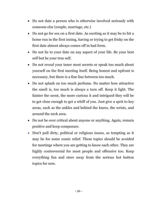 - 26 -
 Do not date a person who is otherwise involved seriously with
someone else (couple, marriage, etc.)
 Do not go for sex on a first date. As exciting as it may be to hit a
home run in the first inning, having or trying to get frisky on the
first date almost always comes off in bad form.
 Do not lie to your date on any aspect of your life. Be your best
self but be your true self.
 Do not reveal your inner most secrets or speak too much about
yourself on the first meeting itself. Being honest and upfront is
necessary, but there is a fine line between too much.
 Do not splash on too much perfume. No matter how attractive
the smell is, too much is always a turn off. Keep it light. The
fainter the scent, the more curious it and intrigued they will be
to get close enough to get a whiff of you. Just give a sprit to key
areas, such as the ankles and behind the knees, the wrists, and
around the neck area.
 Do not be over critical about anyone or anything. Again, remain
positive and keep composure.
 Don't pull dirty, political or religious issues, as tempting as it
may be for some comic relief. These topics should be avoided
for meetings where you are getting to know each other. They are
highly controversial for most people and offensive too. Keep
everything fun and steer away from the serious hot button
topics for now.
 