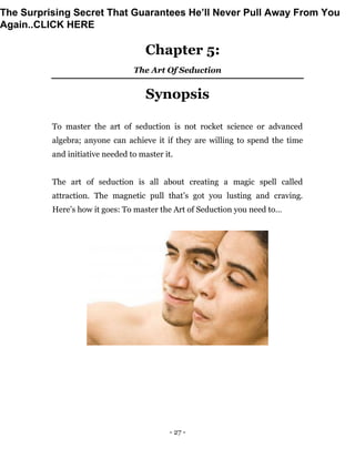 - 27 -
Chapter 5:
The Art Of Seduction
Synopsis
To master the art of seduction is not rocket science or advanced
algebra; anyone can achieve it if they are willing to spend the time
and initiative needed to master it.
The art of seduction is all about creating a magic spell called
attraction. The magnetic pull that’s got you lusting and craving.
Here’s how it goes: To master the Art of Seduction you need to…
The Surprising Secret That Guarantees He’ll Never Pull Away From You
Again..CLICK HERE
 