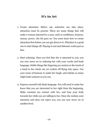 - 28 -
It’s An Art
1. Create attraction. Before any seduction can take place,
attraction must be present. There are many things that will
make a woman attracted to a man, such as confidence, humour,
money; power…the list goes on. You must learn how to create
attraction first before you can get down to it. Flirtation is a good
one to start things off. Playing it cool and debonair works just as
fine.
2. Start seducing. Once you feel that she is attracted to you, you
can now move on to seducing her with your words and body
language. Subtle things like lingering eye contact or the touch of
a hand to her cheek can set rockets off flying into space. Use
your sense of humour to make her laugh, and initiate as many
slight body contacts as you can.
3. Express yourself with Body language. You will need to make her
know that you are interested in her right from the beginning.
Make constant eye contact with her, and lean your body
towards her while you are talking to her. Once she realizes your
intention and does not reject you, you can now move on to
another level.
 