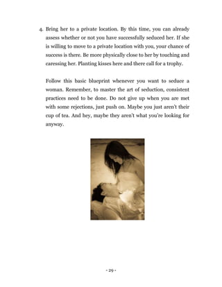 - 29 -
4. Bring her to a private location. By this time, you can already
assess whether or not you have successfully seduced her. If she
is willing to move to a private location with you, your chance of
success is there. Be more physically close to her by touching and
caressing her. Planting kisses here and there call for a trophy.
Follow this basic blueprint whenever you want to seduce a
woman. Remember, to master the art of seduction, consistent
practices need to be done. Do not give up when you are met
with some rejections, just push on. Maybe you just aren’t their
cup of tea. And hey, maybe they aren’t what you’re looking for
anyway.
 
