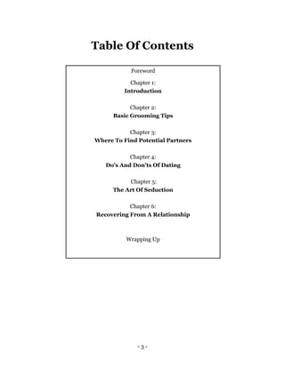 - 3 -
Table Of Contents
Foreword
Chapter 1:
Introduction
Chapter 2:
Basic Grooming Tips
Chapter 3:
Where To Find Potential Partners
Chapter 4:
Do’s And Don’ts Of Dating
Chapter 5:
The Art Of Seduction
Chapter 6:
Recovering From A Relationship
Wrapping Up
 