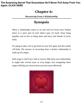 - 30 -
Chapter 6:
Recovering From A Relationship
Synopsis
When a relationship comes to an end and two lovers have broken
down to a mere part of each other’s past, it’s hard. From being
together and in love to being alone and hurt, just friends if you’re
lucky.
It’s going to take a lot to get back on your feet again, but this article
will help. The process of recovering from a broken relationship is
made up of 5 stages.
Each stage is vital if you wish to recover fully from your relationship.
It might take several years or even longer, but recognizing these
stages will help you recover from your loss more effectively.
The Surprising Secret That Guarantees He’ll Never Pull Away From You
Again..CLICK HERE
 