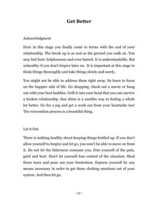 - 31 -
Get Better
Acknowledgment
Here in this stage you finally come to terms with the end of your
relationship. The break up is as real as the ground you walk on. You
may feel hurt, helplessness and even hatred. It is understandable. But
unhealthy if you don’t forgive later on. It is important at this stage to
think things thoroughly and take things slowly and surely.
You might not be able to address them right away. So learn to focus
on the happier side of life. Go shopping, check out a movie or hang
out with your best buddies. Grill it into your head that you can survive
a broken relationship. Sun shine is a surefire way to feeling a whole
lot better. Go for a jog and get a work out from your heartache too!
The reinvention process is a beautiful thing.
Let it Out
There is nothing healthy about keeping things bottled up. If you don’t
allow yourself to forgive and let go, you won’t be able to move on from
it. Do not let the bitterness consume you. Free yourself of the pain,
grief and hurt. Don't let yourself lose control of the situation. Shed
those tears and pour out your frustration. Express yourself by any
means necessary in order to get those choking emotions out of your
system. And then let go.
 
