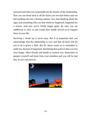 - 33 -
occurred and what was responsible for the demise of the relationship.
Now you can think back to all the times you two had before and not
feel anything else but a fleeting sadness. You start thinking about the
signs and something tells you that whatever happened, happened for
a reason. And now you’re finally happy again. By now, you are
indifferent to your ex and would have totally moved on to happier
times in your life.
Surviving a break up is never easy. But it is important that you
acknowledge that the relationship is over and that all that’s left for
you to do is grieve a little. But Dr. Seuss wants us to remember to
smile too, because it happened. And during that point in time you two
were happy. Allow friends and family to nurture you. Remember to
pamper yourself and learn from your mistakes and you will be just
fine. It can’t rain forever.
 