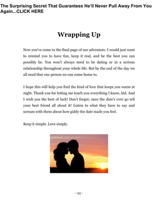 - 34 -
Wrapping Up
Now you’ve come to the final page of our adventure. I would just want
to remind you to have fun, keep it real, and be the best you can
possibly be. You won’t always need to be dating or in a serious
relationship throughout your whole life. But by the end of the day we
all need that one person we can come home to.
I hope this will help you find the kind of love that keeps you warm at
night. Thank you for letting me teach you everything I know, kid. And
I wish you the best of luck! Don’t forget; once the date’s over go tell
your best friend all about it! Listen to what they have to say and
scream with them about how giddy the date made you feel.
Keep it simple. Love simply.
The Surprising Secret That Guarantees He’ll Never Pull Away From You
Again...CLICK HERE
 