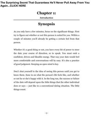 - 5 -
Chapter 1:
Introduction
Synopsis
As you only have a few minutes, focus on the significant things. First
try to figure out whether or not this person is suited for you. Within a
couple of minutes you’ll already be getting a certain feel from that
person.
Whether it’s a good thing or not, you have every bit of power to steer
the date your course of direction, so to speak. You must emit a
confident, driven and likeable energy. That way your date would feel
more comfortable and conversations will by easy. It’s also a practice
of good judgment. Keeping an open mind is key.
Don’t shut yourself to the idea of seeing this person until you get to
know them. Zone in on what the person's life feels like, and whether
or not he or she's happy with it. In the long run, the success or failure
of the date will depend upon the little things that the other individual
does or says -- just like in a conventional dating situation. The little
things count.
The Surprising Secret That Guarantees He’ll Never Pull Away From You
Again...CLICK HERE
 