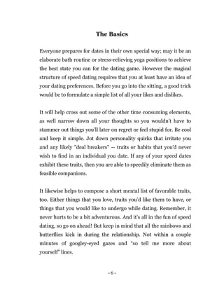 - 6 -
The Basics
Everyone prepares for dates in their own special way; may it be an
elaborate bath routine or stress-relieving yoga positions to achieve
the best state you can for the dating game. However the magical
structure of speed dating requires that you at least have an idea of
your dating preferences. Before you go into the sitting, a good trick
would be to formulate a simple list of all your likes and dislikes.
It will help cross out some of the other time consuming elements,
as well narrow down all your thoughts so you wouldn’t have to
stammer out things you’ll later on regret or feel stupid for. Be cool
and keep it simple. Jot down personality quirks that irritate you
and any likely "deal breakers" -- traits or habits that you'd never
wish to find in an individual you date. If any of your speed dates
exhibit these traits, then you are able to speedily eliminate them as
feasible companions.
It likewise helps to compose a short mental list of favorable traits,
too. Either things that you love, traits you’d like them to have, or
things that you would like to undergo while dating. Remember, it
never hurts to be a bit adventurous. And it’s all in the fun of speed
dating, so go on ahead! But keep in mind that all the rainbows and
butterflies kick in during the relationship. Not within a couple
minutes of googley-eyed gazes and “so tell me more about
yourself” lines.
 