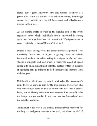 - 7 -
Here's how it goes: Interested men and women assemble at a
preset spot. While the women sit at individual tables, the men go
around in 10 minute intervals till they've met and talked to each
woman in the room.
As the evening starts to wrap up the shindig, you let the event
organizer know which individuals you're interested in seeing
again, and the organizer gives out contact info. What you choose to
do next is totally up to you! Now ain’t that fun?
During a speed dating event, too many individuals pretend to be
somebody they're not in hopes of getting more individuals
interested in them, as well as raking in a higher number of dates.
This is a complete and total waste of time. The object of speed
dating is to find a suitable and potential partner within 10 minutes
of agonizing fun. 10 minutes to find someone and impress them
with just you.
Not the shiny, fake image you want to portray but the person who’s
going to end up working hard for the relationship. The person who
will either enjoy being in love or suffer with not only a broken
heart, but an identity crisis now too! You owe it to yourself to be
the best person you can be. So but your best face forward and love
the skin that you’re in.
Think about it this way: if you wish to find somebody to be with for
the long run and go on romantic dates with, and share the kind of
 