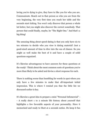 - 8 -
loving you’re dying to give, they have to like you for who you are.
Communicate. Reach out to that person as who you are from the
very beginning, the very first time you reach her table and the
seconds start ticking. You won’t only discover that person a whole
lot better, but you might also discover the correct somebody. That
person that could finally, maybe, be “The Right One.” And that’s a
big thing!
The amusing thing about speed dating is that you only have six to
ten minutes to decide who you view is dating material! Just a
good-sized amount of time to dive into the sea of chance. So you
might as well make the best of it and have a couple of solid
questions organized.
It’s likewise advantageous to have answers for these questions at
the ready! Think about the most common sorts of questions you're
more than likely to be asked and devise a short response for each.
There is nothing worse than bumbling for words in spot where you
only have a few minutes to make that all-important initial
impression. This is where I remind you that the little list we
discussed earlier is key.
It's likewise a great idea to prepare a mini "Personal Infomercial" -
- A really short 1 to 2 minute life history about yourself that
highlights a few favorable aspects of your personality. Have it
memorized and ready to blurt at a seconds notice. Do keep it fun
 