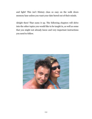 - 9 -
and light! This isn’t History class so easy on the walk down
memory lane unless you want your date bored out of their minds.
Alright then! That sums it up. The following chapters will delve
into the other topics you would like to be taught in, as well as some
that you might not already know and very important instructions
you need to follow.
 