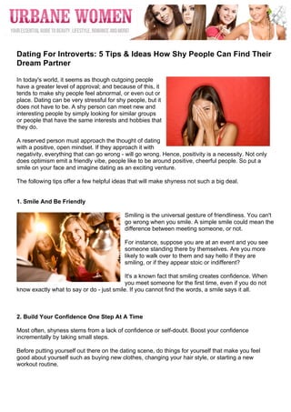  




	
  
Dating For Introverts: 5 Tips & Ideas How Shy People Can Find Their
Dream Partner

In today's world, it seems as though outgoing people
have a greater level of approval; and because of this, it
tends to make shy people feel abnormal, or even out or
place. Dating can be very stressful for shy people, but it
does not have to be. A shy person can meet new and
interesting people by simply looking for similar groups
or people that have the same interests and hobbies that
they do.

A reserved person must approach the thought of dating
with a positive, open mindset. If they approach it with
negativity, everything that can go wrong - will go wrong. Hence, positivity is a necessity. Not only
does optimism emit a friendly vibe, people like to be around positive, cheerful people. So put a
smile on your face and imagine dating as an exciting venture.

The following tips offer a few helpful ideas that will make shyness not such a big deal.


1. Smile And Be Friendly

                                           Smiling is the universal gesture of friendliness. You can't
                                           go wrong when you smile. A simple smile could mean the
                                           difference between meeting someone, or not.

                                           For instance, suppose you are at an event and you see
                                           someone standing there by themselves. Are you more
                                           likely to walk over to them and say hello if they are
                                           smiling, or if they appear stoic or indifferent?

                                           It's a known fact that smiling creates confidence. When
                                           you meet someone for the first time, even if you do not
know exactly what to say or do - just smile. If you cannot find the words, a smile says it all.	
  



2. Build Your Confidence One Step At A Time

Most often, shyness stems from a lack of confidence or self-doubt. Boost your confidence
incrementally by taking small steps.

Before putting yourself out there on the dating scene, do things for yourself that make you feel
good about yourself such as buying new clothes, changing your hair style, or starting a new
workout routine.
 
