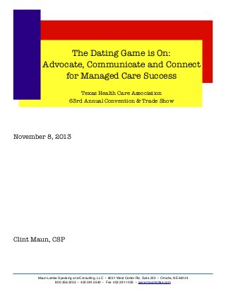 The Dating Game is On:
Advocate, Communicate and Connect
for Managed Care Success
Texas Health Care Association
63rd Annual Convention & Trade Show

November 8, 2013

Clint Maun, CSP

Maun-Lemke Speaking and Consulting, LLC • 8031 West Center Rd, Suite 222 • Omaha, NE 68124
800.356.2233 • 402.391.5540 • Fax: 402.391.1025 • www.maunlemke.com

 