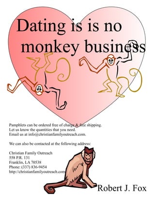 Dating is is no
    monkey business



Pamphlets can be ordered free of charge & free shipping.
Let us know the quantities that you need.
Email us at info@christianfamilyoutreach.com.

We can also be contacted at the following address:

Christian Family Outreach
558 P.R. 131
Franklin, LA 70538
Phone: (337) 836-9454
http://christianfamilyoutreach.com



                                                     Robert J. Fox
 